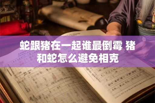 蛇跟猪在一起谁最倒霉 猪和蛇怎么避免相克 蛇跟猪在一起谁最倒霉 猪和蛇怎么避免相克
