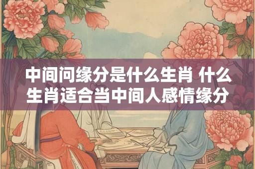 中间问缘分是什么生肖 什么生肖适合当中间人感情缘分好