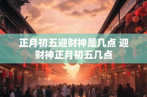 正月初五迎财神是几点 迎财神正月初五几点