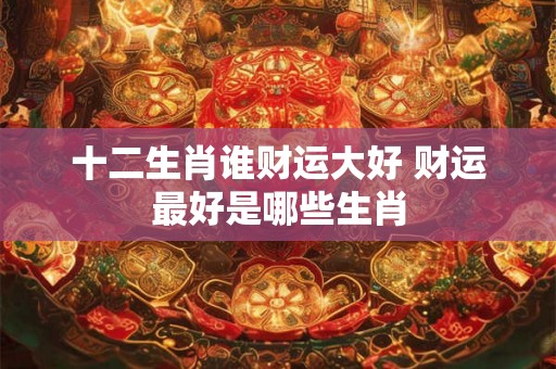 十二生肖谁财运大好 财运最好是哪些生肖