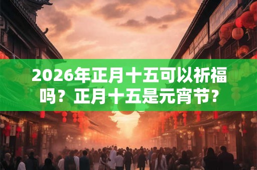 2026年正月十五可以祈福吗？正月十五是元宵节？