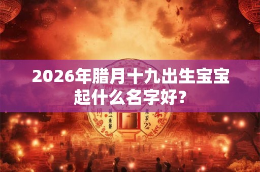 2026年腊月十九出生宝宝起什么名字好？