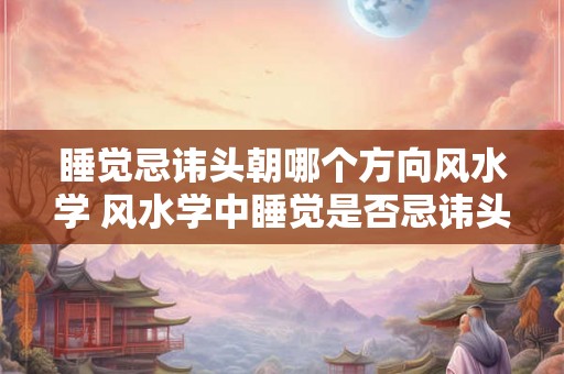 睡觉忌讳头朝哪个方向风水学 风水学中睡觉是否忌讳头朝特定方向