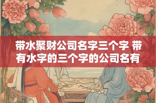 带水聚财公司名字三个字 带有水字的三个字的公司名有哪些