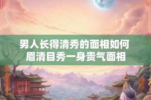 男人长得清秀的面相如何 眉清目秀一身贵气面相
