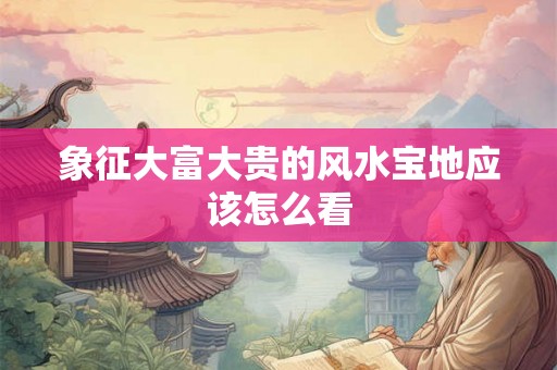 象征大富大贵的风水宝地应该怎么看 象征大富大贵的风水宝地应该怎么看