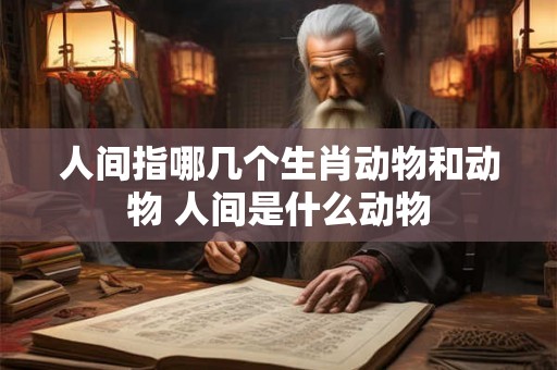 人间指哪几个生肖动物和动物 人间是什么动物 人间指哪几个生肖动物和动物 人间是什么动物
