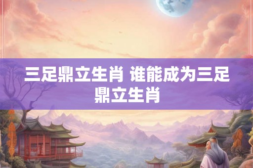 三足鼎立生肖 谁能成为三足鼎立生肖