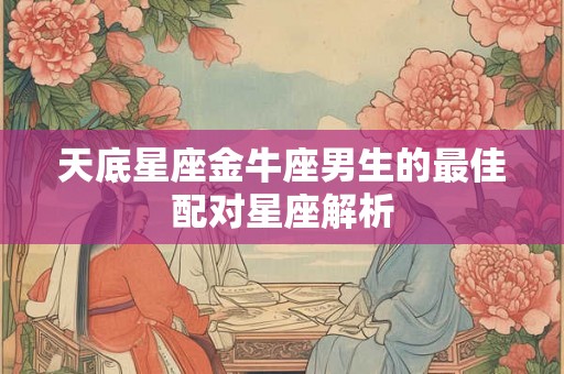天底星座金牛座男生的最佳配对星座解析 天底星座金牛座男生的最佳配对星座解析