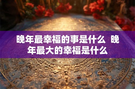晚年最幸福的事是什么  晚年最大的幸福是什么
