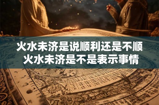 火水未济是说顺利还是不顺 火水未济是不是表示事情会不顺利呢 火水未济是说顺利还是不顺 火水未济是不是表示事情会不顺利呢