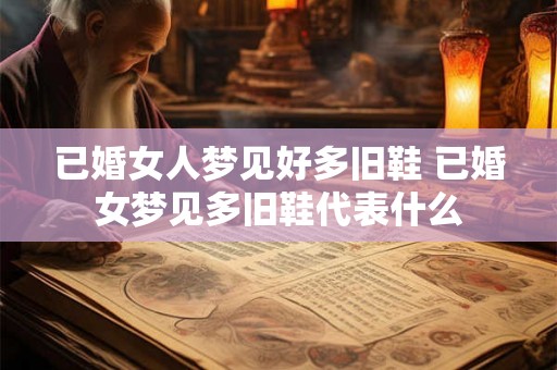 已婚女人梦见好多旧鞋 已婚女梦见多旧鞋代表什么