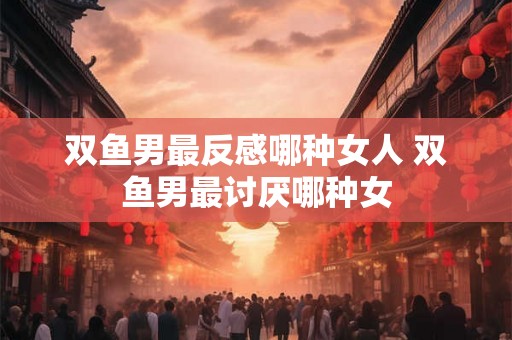 双鱼男最反感哪种女人 双鱼男最讨厌哪种女