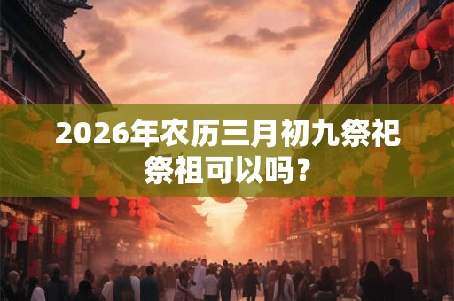 2026年农历三月初九祭祀祭祖可以吗？