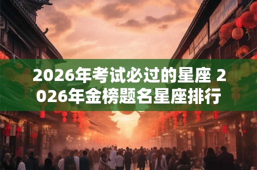2026年考试必过的星座 2026年金榜题名星座排行