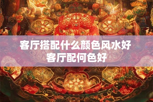 客厅搭配什么颜色风水好 客厅配何色好