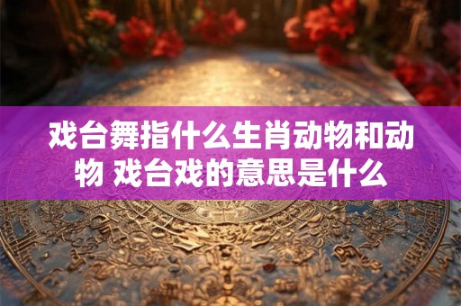 戏台舞指什么生肖动物和动物 戏台戏的意思是什么 戏台舞指什么生肖动物和动物 戏台戏的意思是什么