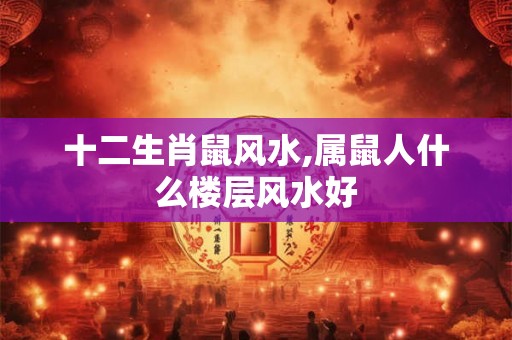 十二生肖鼠风水,属鼠人什么楼层风水好 十二生肖鼠风水,属鼠人什么楼层风水好