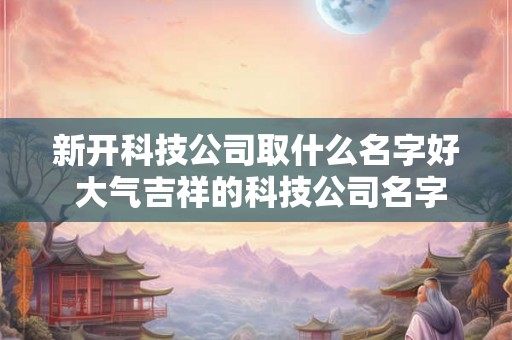 新开科技公司取什么名字好 大气吉祥的科技公司名字