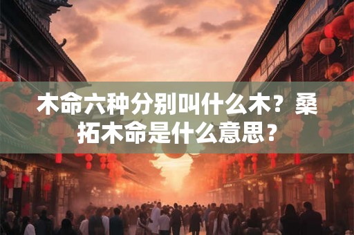 木命六种分别叫什么木?桑拓木命是什么意思? 木命六种分别叫什么木?桑拓木命是什么意思?
