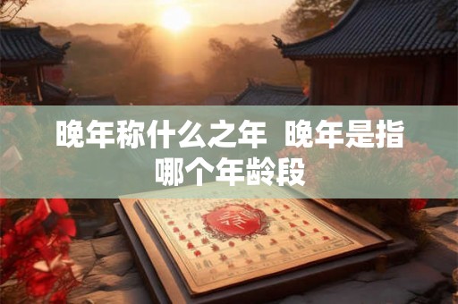 晚年称什么之年  晚年是指哪个年龄段