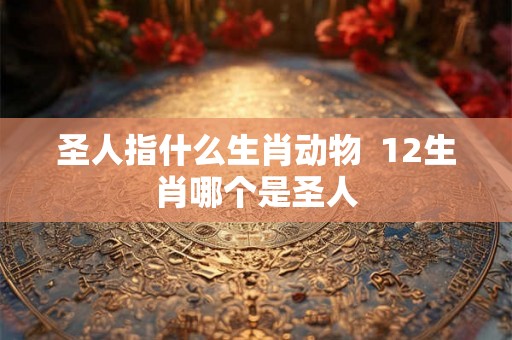 圣人指什么生肖动物 12生肖哪个是圣人 圣人指什么生肖动物 12生肖哪个是圣人