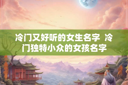 冷门又好听的女生名字 冷门独特小众的女孩名字 冷门又好听的女生名字 冷门独特小众的女孩名字