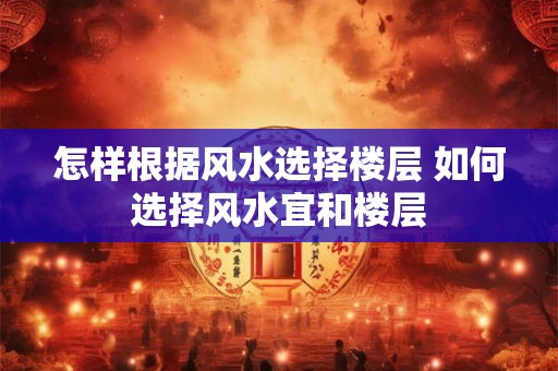 怎样根据风水选择楼层 如何选择风水宜和楼层