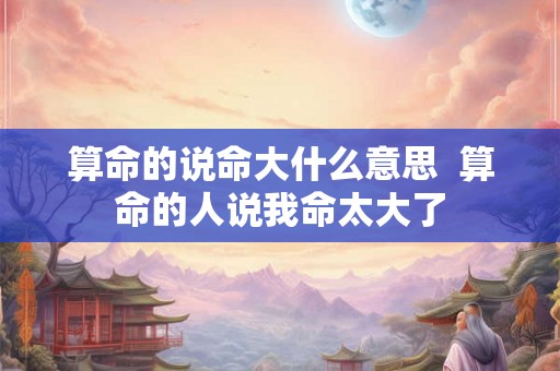 算命的说命大什么意思 算命的人说我命太大了 算命的说命大什么意思 算命的人说我命太大了