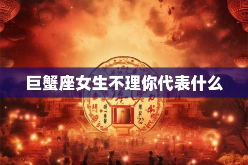 巨蟹座女生不理你代表什么