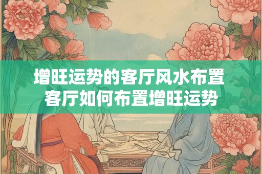 增旺运势的客厅风水布置 客厅如何布置增旺运势