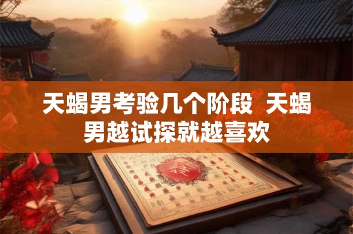 天蝎男考验几个阶段 天蝎男越试探就越喜欢 天蝎男考验几个阶段 天蝎男越试探就越喜欢