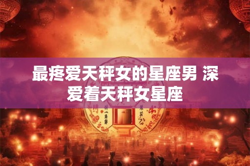 最疼爱天秤女的星座男 深爱着天秤女星座 最疼爱天秤女的星座男 深爱着天秤女星座
