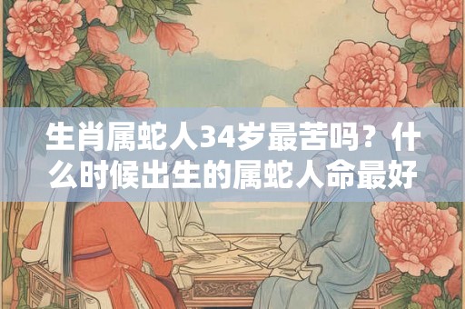 生肖属蛇人34岁最苦吗？什么时候出生的属蛇人命最好？
