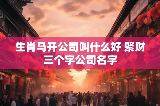 生肖马开公司叫什么好 聚财三个字公司名字 生肖马开公司叫什么好 聚财三个字公司名字