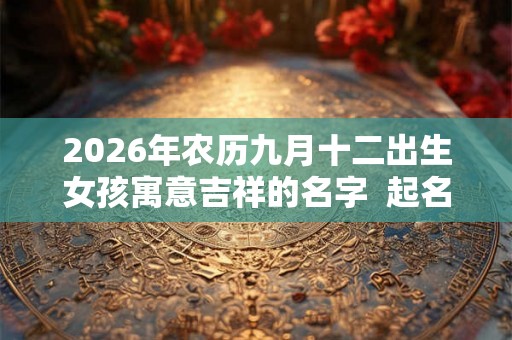 2026年农历九月十二出生女孩寓意吉祥的名字 起名最佳字 2026年农历九月十二出生女孩寓意吉祥的名字 起名最佳字