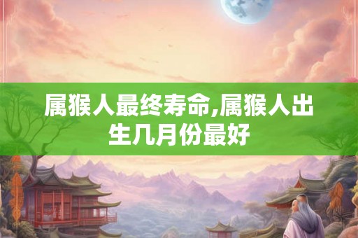 属猴人最终寿命,属猴人出生几月份最好 属猴人最终寿命,属猴人出生几月份最好