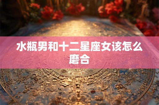 水瓶男和十二星座女该怎么磨合