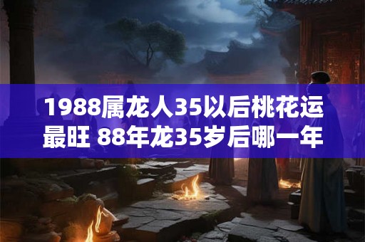 1988属龙人35以后桃花运最旺 88年龙35岁后哪一年有桃花运