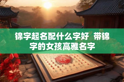 锦字起名配什么字好 带锦字的女孩高雅名字 锦字起名配什么字好 带锦字的女孩高雅名字