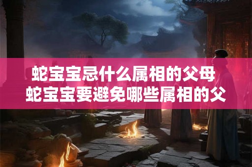 蛇宝宝忌什么属相的父母 蛇宝宝要避免哪些属相的父母