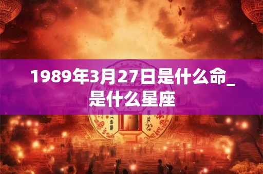 1989年3月27日是什么命_是什么星座