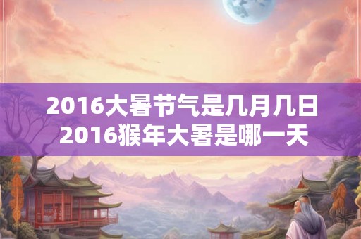 2016大暑节气是几月几日 2016猴年大暑是哪一天