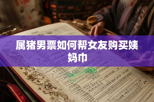 属猪男票如何帮女友购买姨妈巾 属猪男票如何帮女友购买姨妈巾