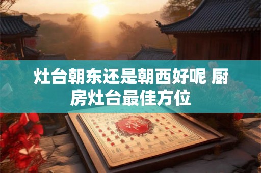 灶台朝东还是朝西好呢 厨房灶台最佳方位 灶台朝东还是朝西好呢 厨房灶台最佳方位
