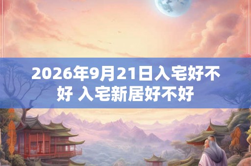 2026年9月21日入宅好不好 入宅新居好不好