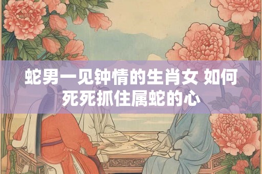 蛇男一见钟情的生肖女 如何死死抓住属蛇的心 蛇男一见钟情的生肖女 如何死死抓住属蛇的心