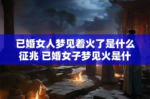 已婚女人梦见着火了是什么征兆 已婚女子梦见火是什么预兆