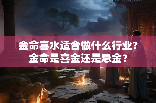 金命喜水适合做什么行业?金命是喜金还是忌金? 金命喜水适合做什么行业?金命是喜金还是忌金?