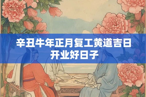 辛丑牛年正月复工黄道吉日 开业好日子 辛丑牛年正月复工黄道吉日 开业好日子